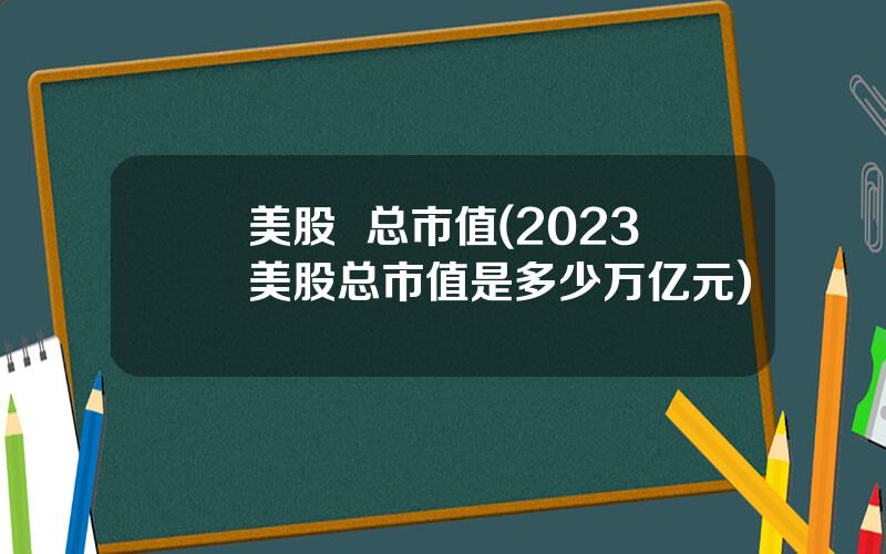 美股  总市值(2023美股总市值是多少万亿元)